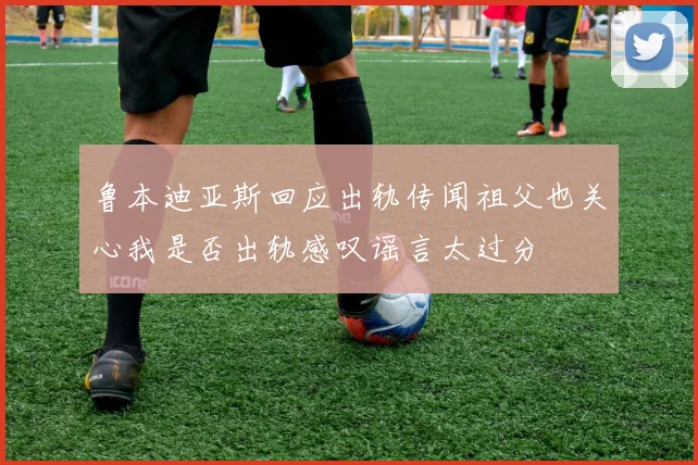 鲁本迪亚斯回应出轨传闻祖父也关心我是否出轨感叹谣言太过分