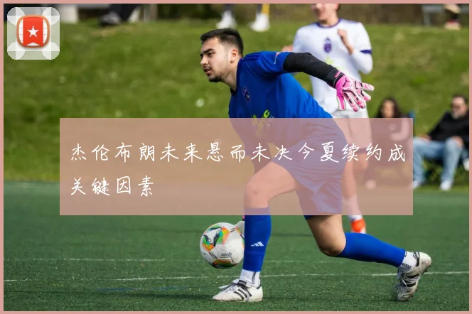 杰伦布朗未来悬而未决今夏续约成关键因素