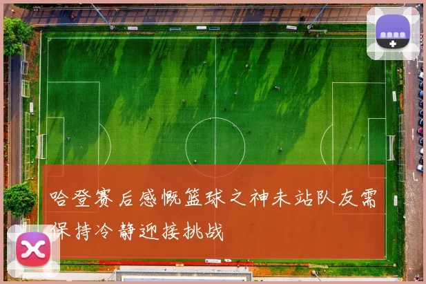 哈登赛后感慨篮球之神未站队友需保持冷静迎接挑战