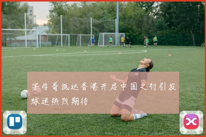 字母哥抵达香港开启中国之行引发球迷热烈期待