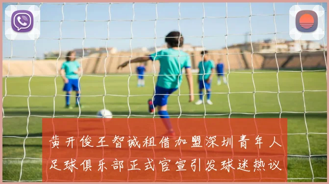 黄开俊王智诚租借加盟深圳青年人足球俱乐部正式官宣引发球迷热议