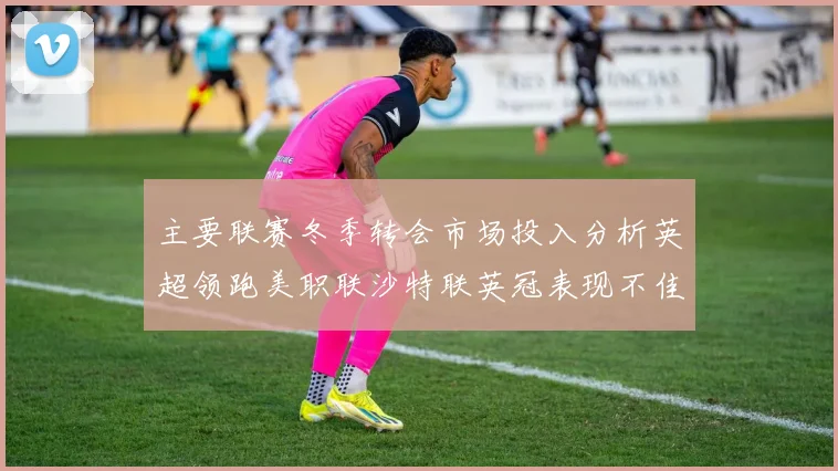主要联赛冬季转会市场投入分析英超领跑美职联沙特联英冠表现不佳