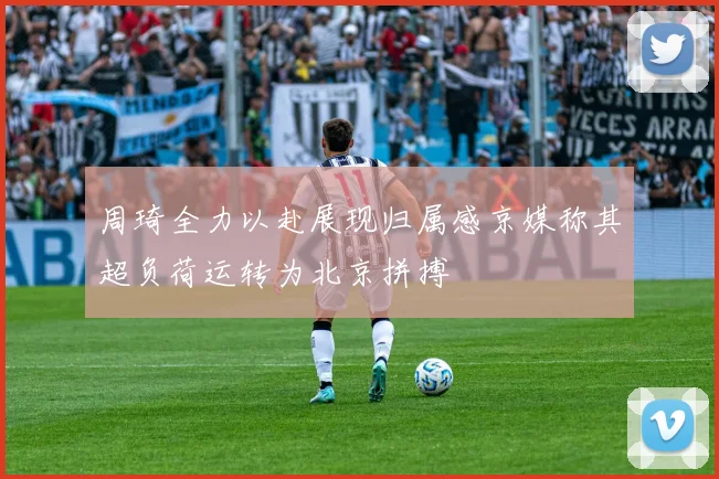 周琦全力以赴展现归属感京媒称其超负荷运转为北京拼搏
