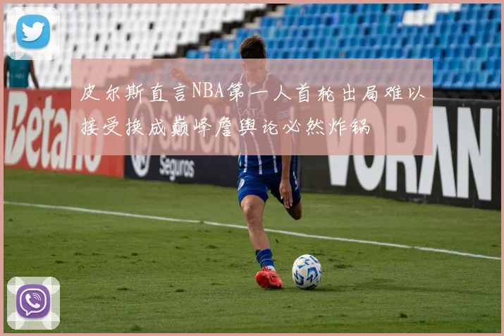 皮尔斯直言NBA第一人首轮出局难以接受换成巅峰詹舆论必然炸锅