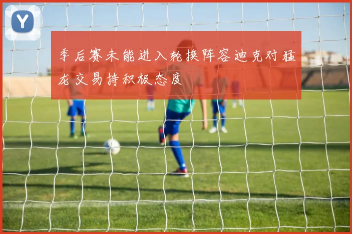 季后赛未能进入轮换阵容迪克对猛龙交易持积极态度