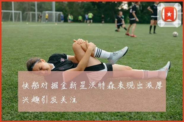 快船对掘金新星沃特森表现出浓厚兴趣引发关注